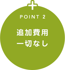 POINT 2 追加費用一切なし